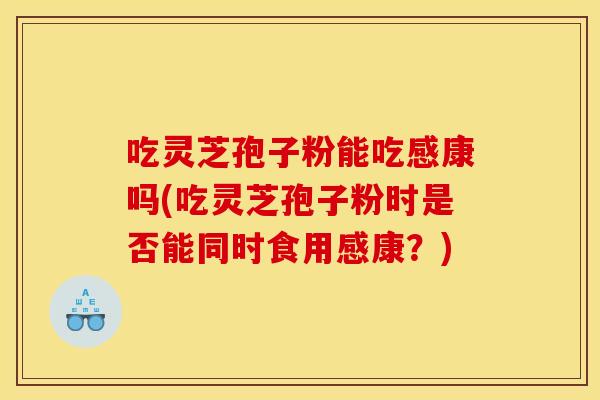 吃灵芝孢子粉能吃感康吗(吃灵芝孢子粉时是否能同时食用感康？)