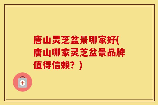 唐山灵芝盆景哪家好(唐山哪家灵芝盆景品牌值得信赖？)