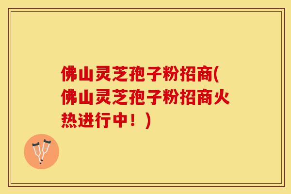 佛山灵芝孢子粉招商(佛山灵芝孢子粉招商火热进行中！)