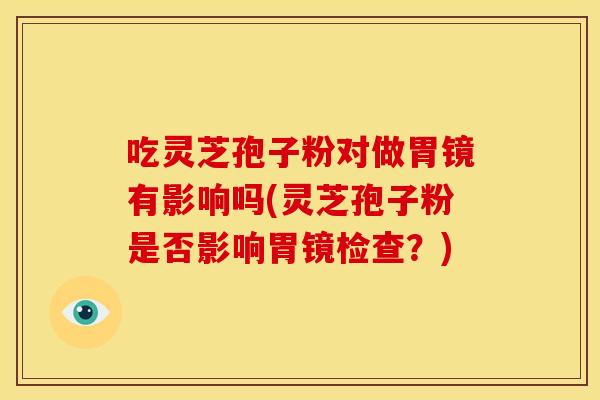 吃灵芝孢子粉对做胃镜有影响吗(灵芝孢子粉是否影响胃镜检查？)