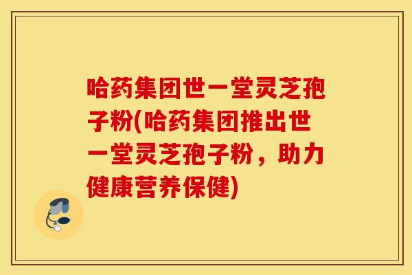 哈药集团世一堂灵芝孢子粉(哈药集团推出世一堂灵芝孢子粉，助力健康营养保健)