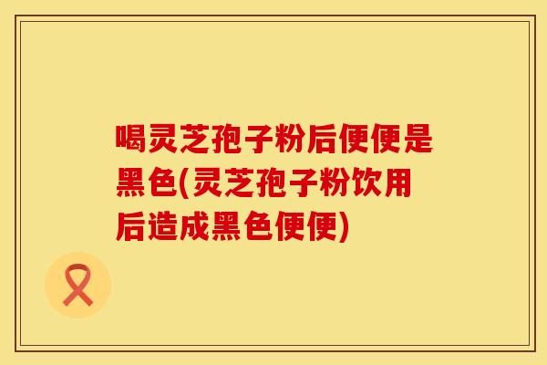 喝灵芝孢子粉后便便是黑色(灵芝孢子粉饮用后造成黑色便便)