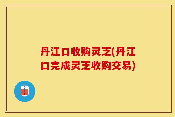 丹江口收购灵芝(丹江口完成灵芝收购交易)