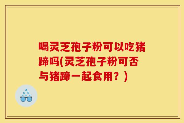 喝灵芝孢子粉可以吃猪蹄吗(灵芝孢子粉可否与猪蹄一起食用？)