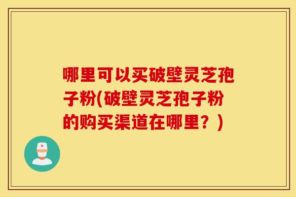 哪里可以买破壁灵芝孢子粉(破壁灵芝孢子粉的购买渠道在哪里？)