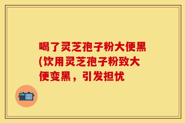 喝了灵芝孢子粉大便黑(饮用灵芝孢子粉致大便变黑，引发担忧