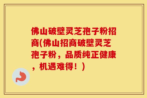 佛山破壁灵芝孢子粉招商(佛山招商破壁灵芝孢子粉，品质纯正健康，机遇难得！)