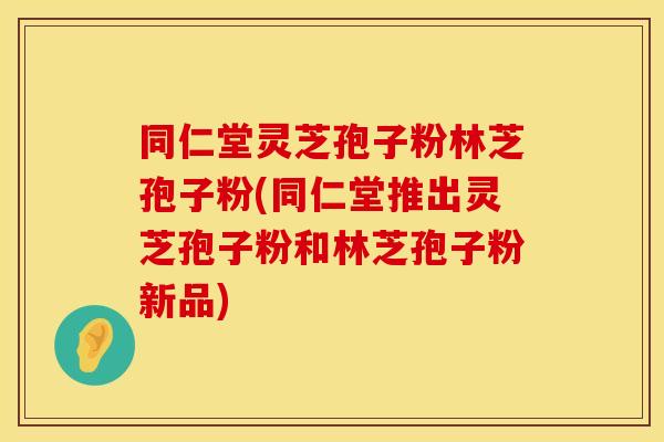 同仁堂灵芝孢子粉林芝孢子粉(同仁堂推出灵芝孢子粉和林芝孢子粉新品)