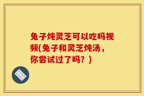 兔子炖灵芝可以吃吗视频(兔子和灵芝炖汤，你尝试过了吗？)