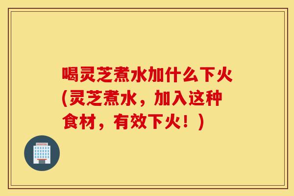 喝灵芝煮水加什么下火(灵芝煮水，加入这种食材，有效下火！)