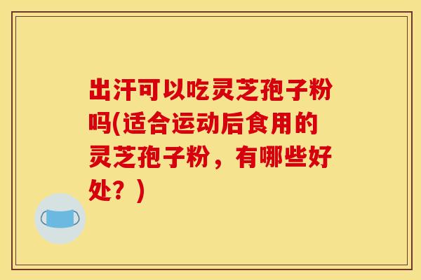 出汗可以吃灵芝孢子粉吗(适合运动后食用的灵芝孢子粉，有哪些好处？)