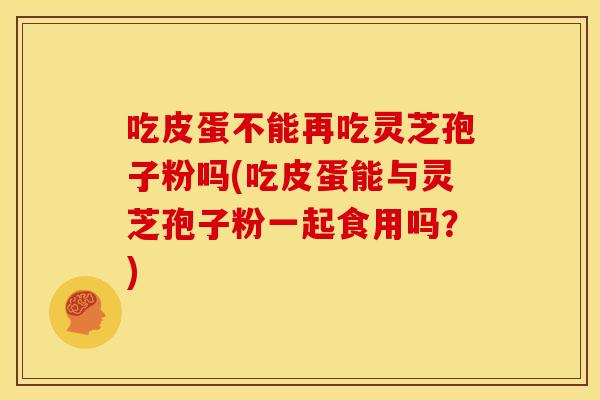 吃皮蛋不能再吃灵芝孢子粉吗(吃皮蛋能与灵芝孢子粉一起食用吗？)