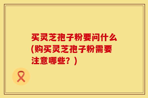 买灵芝孢子粉要问什么(购买灵芝孢子粉需要注意哪些？)
