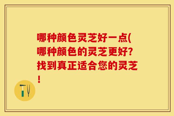 哪种颜色灵芝好一点(哪种颜色的灵芝更好？找到真正适合您的灵芝！