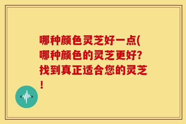 哪种颜色灵芝好一点(哪种颜色的灵芝更好？找到真正适合您的灵芝！