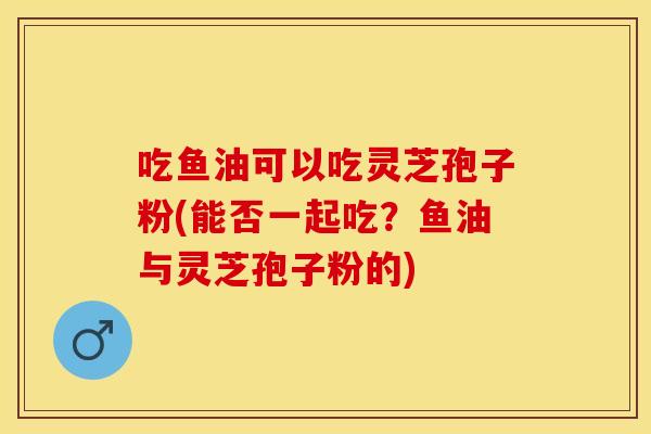 吃鱼油可以吃灵芝孢子粉(能否一起吃？鱼油与灵芝孢子粉的)