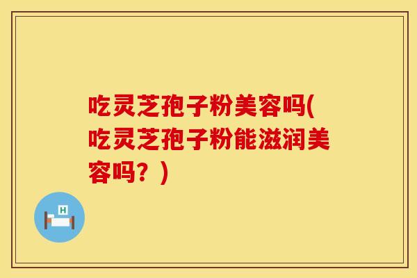 吃灵芝孢子粉美容吗(吃灵芝孢子粉能滋润美容吗？)