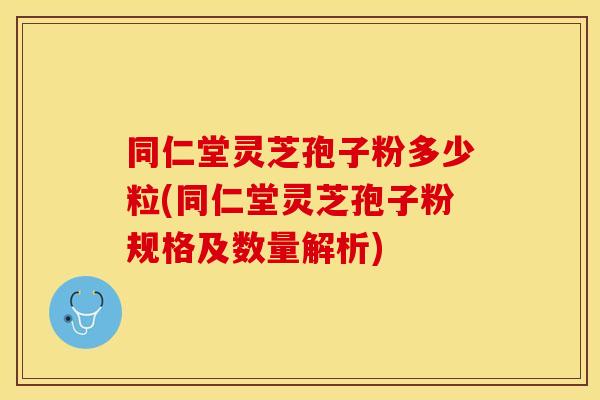 同仁堂灵芝孢子粉多少粒(同仁堂灵芝孢子粉规格及数量解析)