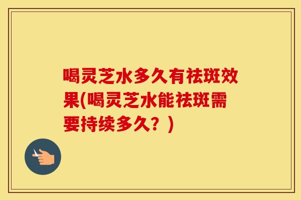 喝灵芝水多久有祛斑效果(喝灵芝水能祛斑需要持续多久？)