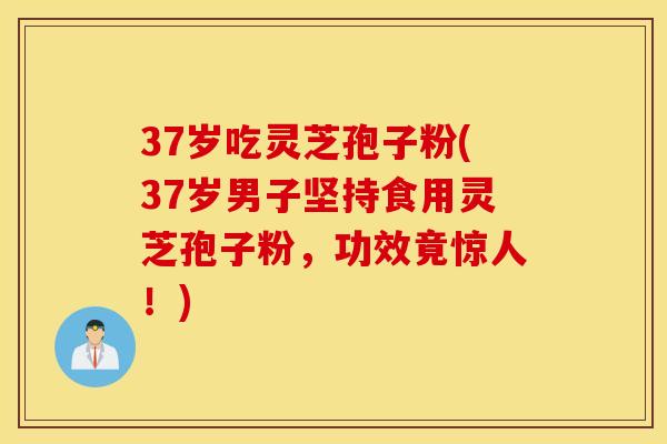 37岁吃灵芝孢子粉(37岁男子坚持食用灵芝孢子粉，功效竟惊人！)