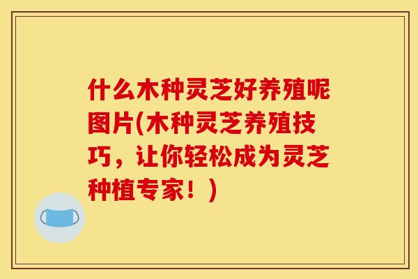 什么木种灵芝好养殖呢图片(木种灵芝养殖技巧，让你轻松成为灵芝种植专家！)