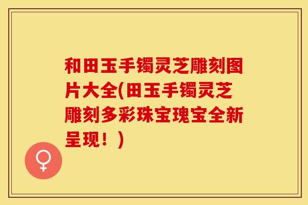 和田玉手镯灵芝雕刻图片大全(田玉手镯灵芝雕刻多彩珠宝瑰宝全新呈现！)
