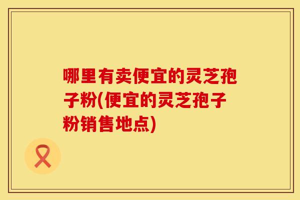 哪里有卖便宜的灵芝孢子粉(便宜的灵芝孢子粉销售地点)