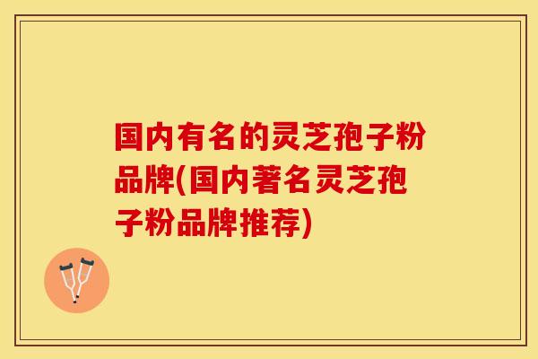 国内有名的灵芝孢子粉品牌(国内著名灵芝孢子粉品牌推荐)