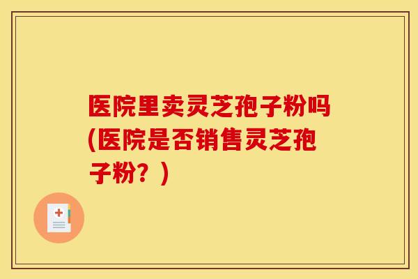 医院里卖灵芝孢子粉吗(医院是否销售灵芝孢子粉？)