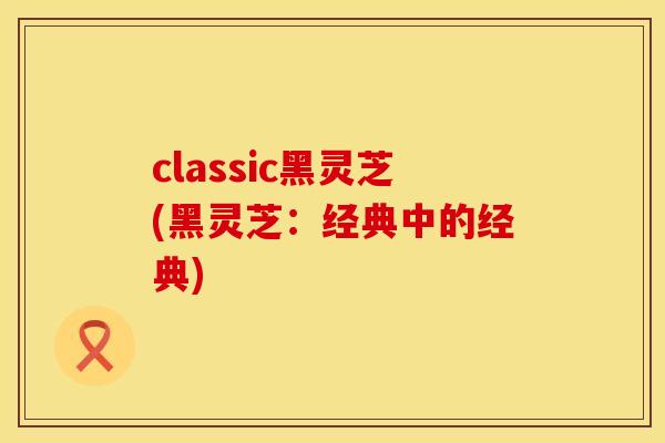 classic黑灵芝(黑灵芝：经典中的经典)