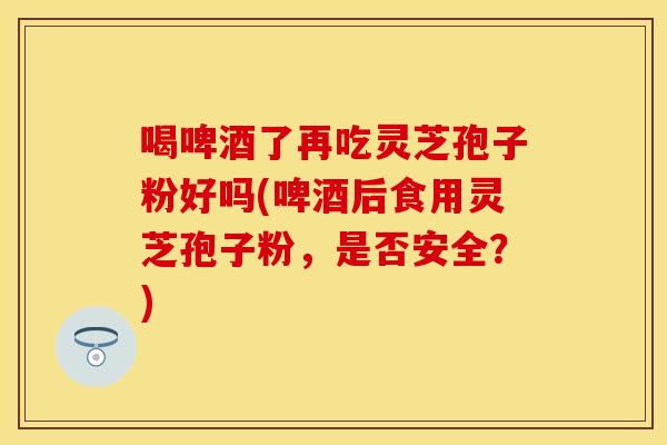 喝啤酒了再吃灵芝孢子粉好吗(啤酒后食用灵芝孢子粉，是否安全？)
