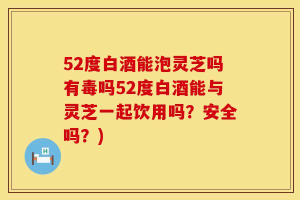 52度白酒能泡灵芝吗有毒吗52度白酒能与灵芝一起饮用吗？安全吗？)
