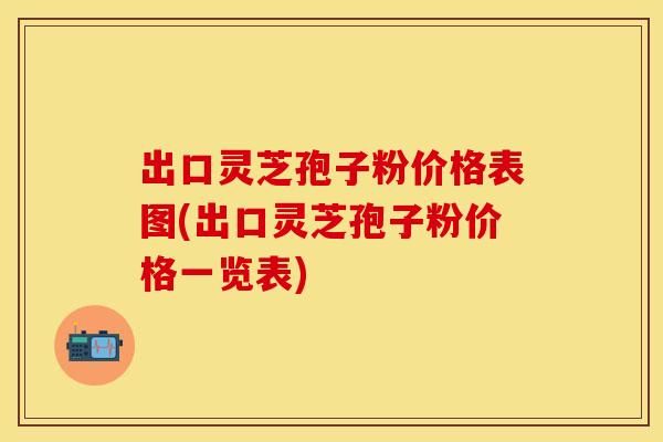 出口灵芝孢子粉价格表图(出口灵芝孢子粉价格一览表)