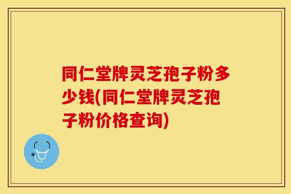 同仁堂牌灵芝孢子粉多少钱(同仁堂牌灵芝孢子粉价格查询)