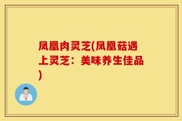 凤凰肉灵芝(凤凰菇遇上灵芝：美味养生佳品)