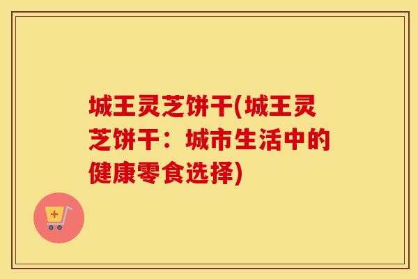 城王灵芝饼干(城王灵芝饼干：城市生活中的健康零食选择)