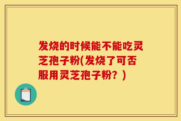 发烧的时候能不能吃灵芝孢子粉(发烧了可否服用灵芝孢子粉？)