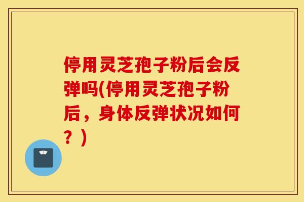 停用灵芝孢子粉后会反弹吗(停用灵芝孢子粉后，身体反弹状况如何？)