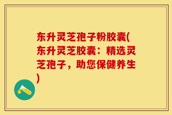 东升灵芝孢子粉胶囊(东升灵芝胶囊：精选灵芝孢子，助您保健养生)
