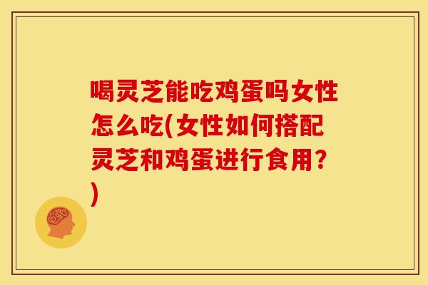 喝灵芝能吃鸡蛋吗女性怎么吃(女性如何搭配灵芝和鸡蛋进行食用？)