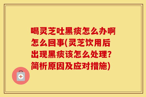 喝灵芝吐黑痰怎么办啊怎么回事(灵芝饮用后出现黑痰该怎么处理？简析原因及应对措施)