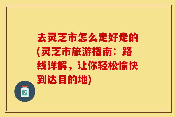 去灵芝市怎么走好走的(灵芝市旅游指南：路线详解，让你轻松愉快到达目的地)