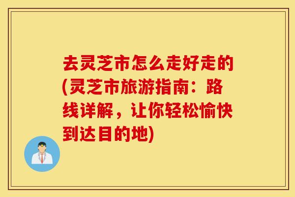去灵芝市怎么走好走的(灵芝市旅游指南：路线详解，让你轻松愉快到达目的地)