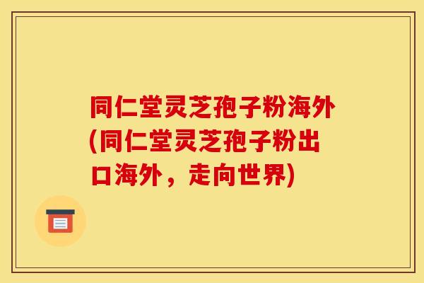 同仁堂灵芝孢子粉海外(同仁堂灵芝孢子粉出口海外，走向世界)