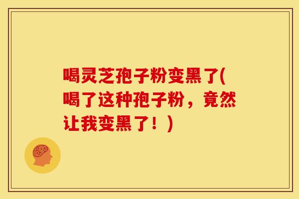 喝灵芝孢子粉变黑了(喝了这种孢子粉，竟然让我变黑了！)