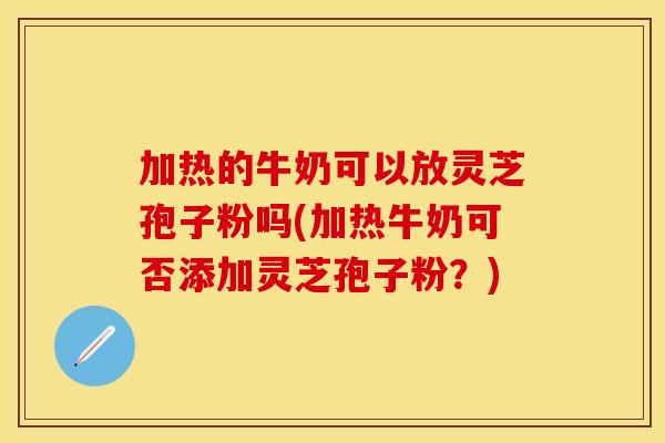 加热的牛奶可以放灵芝孢子粉吗(加热牛奶可否添加灵芝孢子粉？)