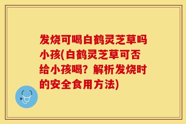 发烧可喝白鹤灵芝草吗小孩(白鹤灵芝草可否给小孩喝？解析发烧时的安全食用方法)