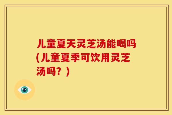 儿童夏天灵芝汤能喝吗(儿童夏季可饮用灵芝汤吗？)
