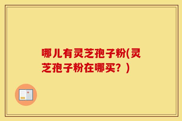 哪儿有灵芝孢子粉(灵芝孢子粉在哪买？)