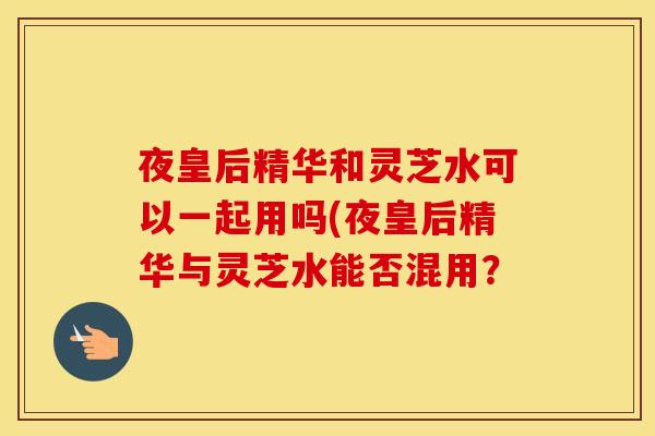夜皇后精华和灵芝水可以一起用吗(夜皇后精华与灵芝水能否混用？